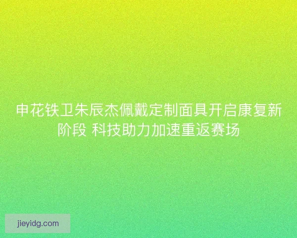 申花铁卫朱辰杰佩戴定制面具开启康复新阶段 科技助力加速重返赛场