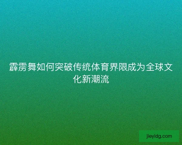 霹雳舞如何突破传统体育界限成为全球文化新潮流