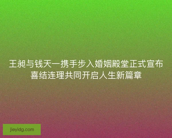 王昶与钱天一携手步入婚姻殿堂正式宣布喜结连理共同开启人生新篇章