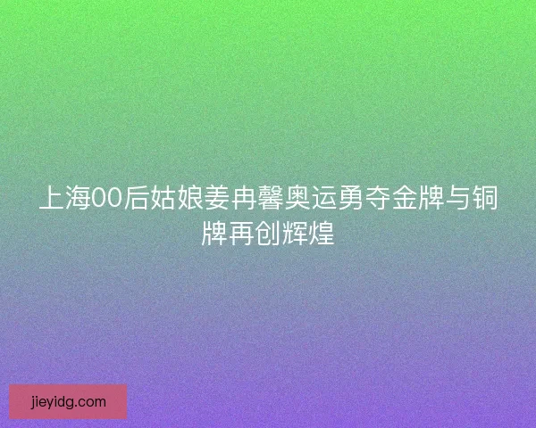 上海00后姑娘姜冉馨奥运勇夺金牌与铜牌再创辉煌