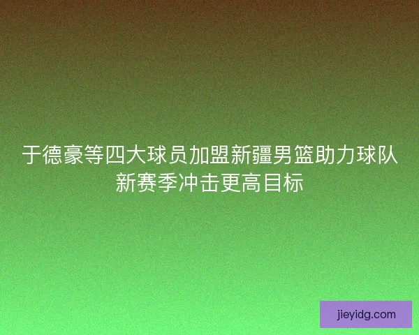 于德豪等四大球员加盟新疆男篮助力球队新赛季冲击更高目标