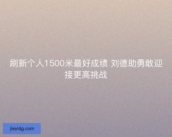 刷新个人1500米最好成绩 刘德助勇敢迎接更高挑战
