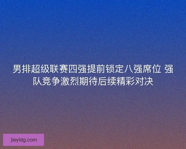 男排超级联赛四强提前锁定八强席位 强队竞争激烈期待后续精彩对决