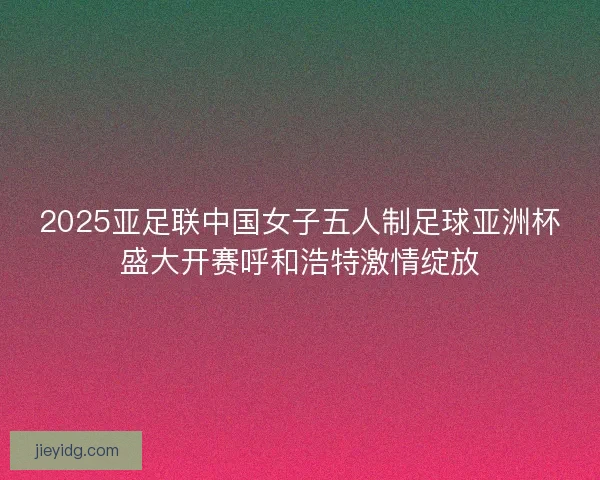 2025亚足联中国女子五人制足球亚洲杯盛大开赛呼和浩特激情绽放