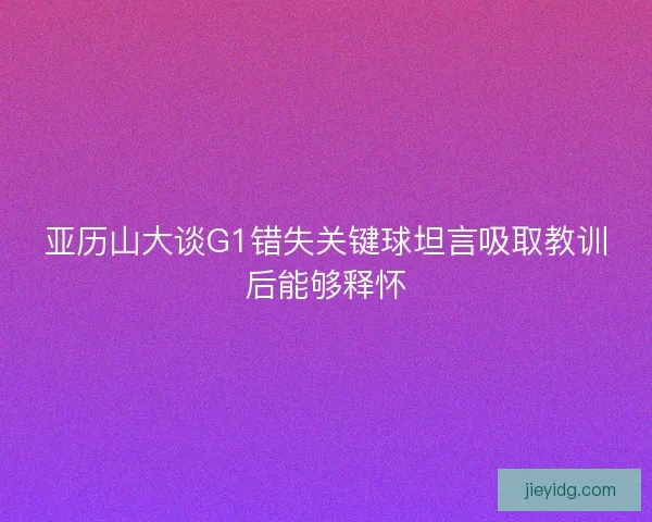 亚历山大谈G1错失关键球坦言吸取教训后能够释怀