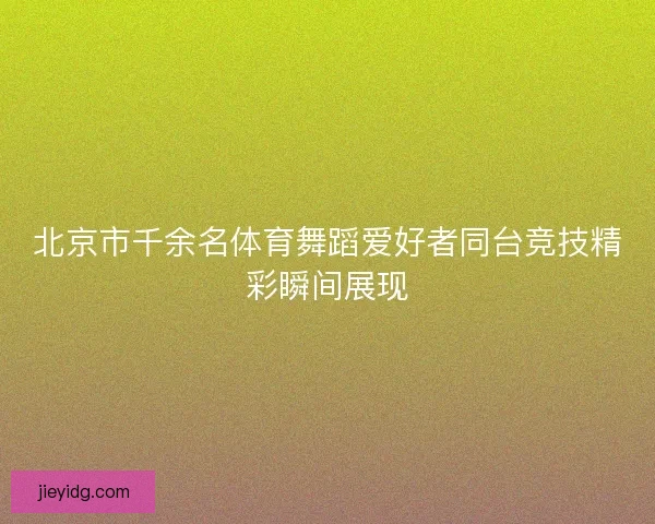 北京市千余名体育舞蹈爱好者同台竞技精彩瞬间展现