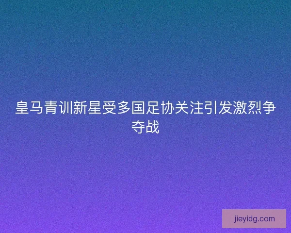 皇马青训新星受多国足协关注引发激烈争夺战