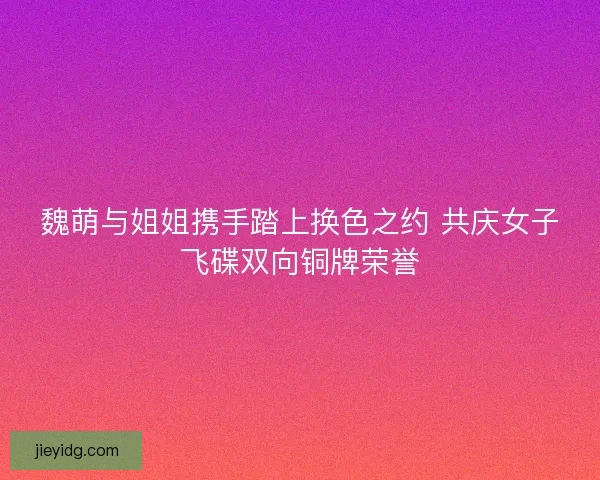 魏萌与姐姐携手踏上换色之约 共庆女子飞碟双向铜牌荣誉