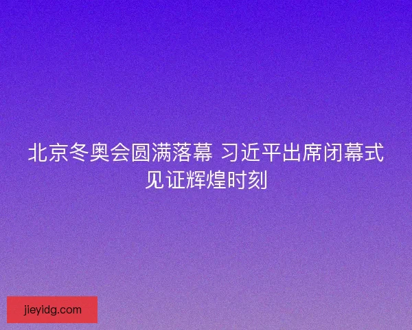 北京冬奥会圆满落幕 习近平出席闭幕式见证辉煌时刻