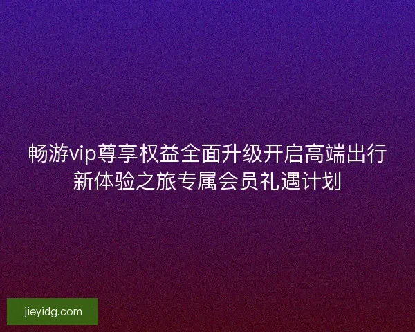 畅游vip尊享权益全面升级开启高端出行新体验之旅专属会员礼遇计划