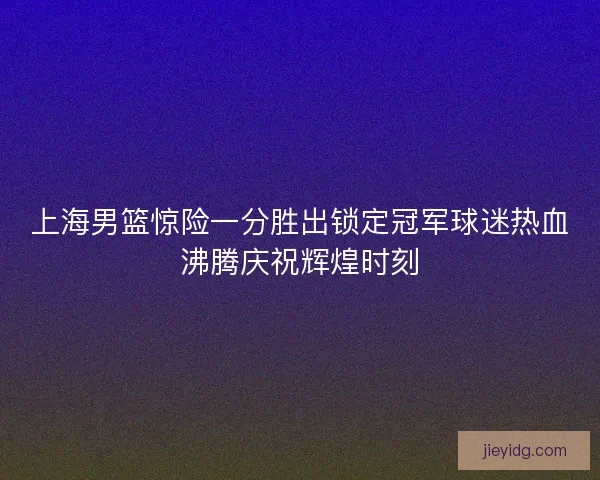 上海男篮惊险一分胜出锁定冠军球迷热血沸腾庆祝辉煌时刻