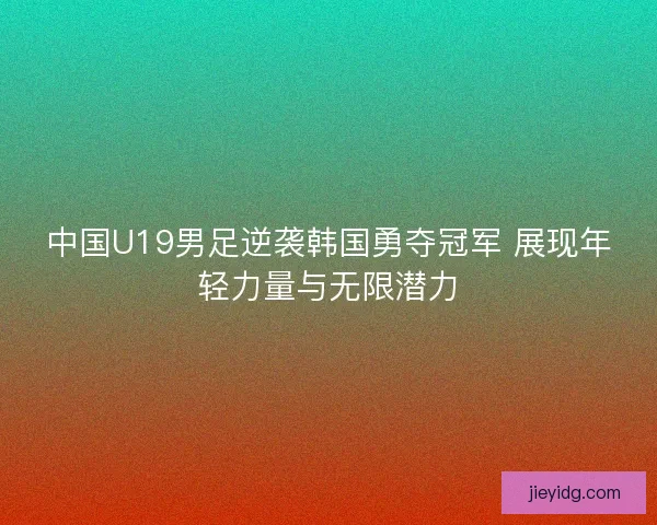 中国U19男足逆袭韩国勇夺冠军 展现年轻力量与无限潜力