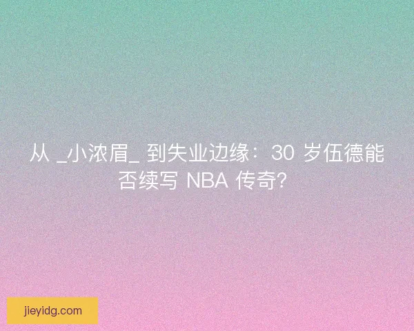 从 _小浓眉_ 到失业边缘：30 岁伍德能否续写 NBA 传奇？