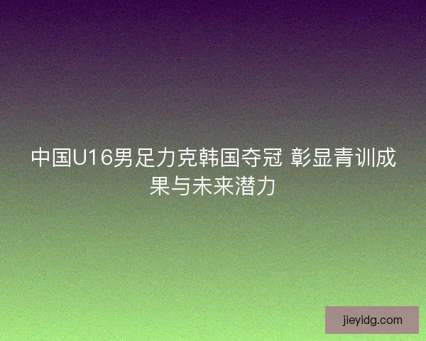 中国U16男足力克韩国夺冠 彰显青训成果与未来潜力