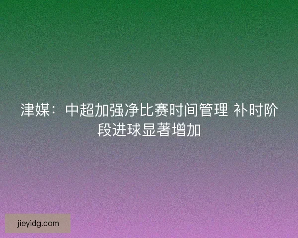 津媒：中超加强净比赛时间管理 补时阶段进球显著增加